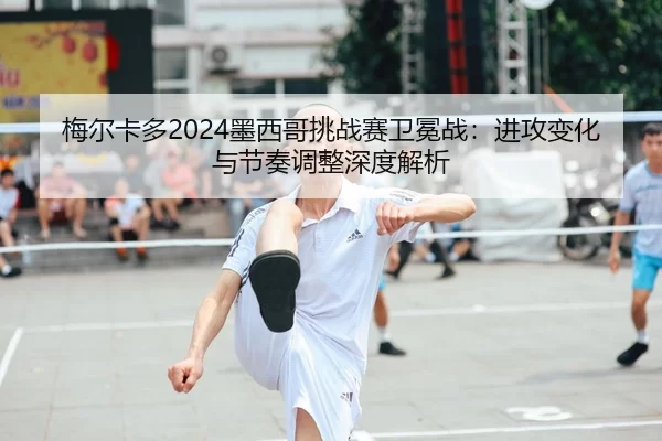 mei-er-ka-duo-mo-xi-ge-tiao-zhan-sai-wei-mian-zhan-jin-gong-bian-hua-yu-jie-zou-tiao-zheng-shen-du-jie-xi-2-299.jpg
