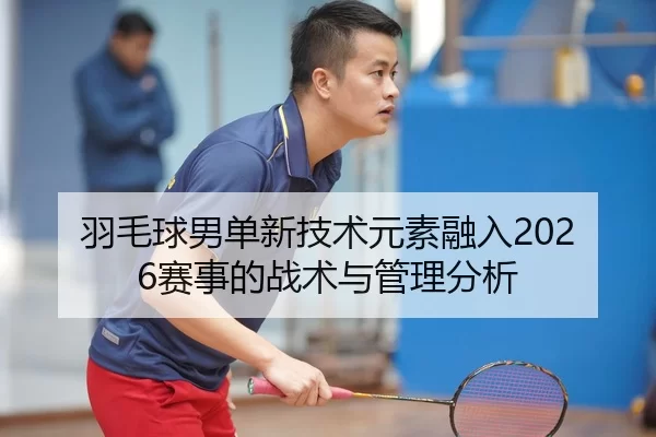 羽毛球男单新技术元素融入2026赛事的战术与管理分析