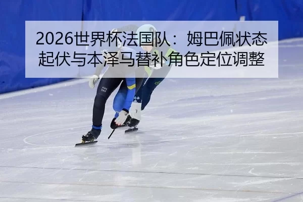 2026世界杯法国队：姆巴佩状态起伏与本泽马替补角色定位调整