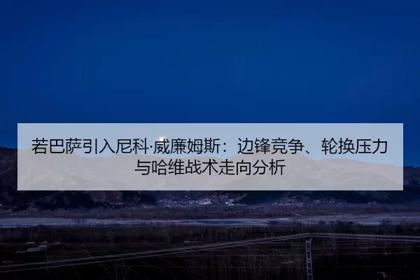 若巴萨引入尼科·威廉姆斯：边锋竞争、轮换压力与哈维战术走向分析
